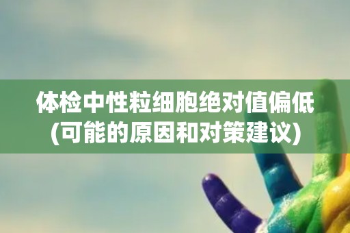 体检中性粒细胞绝对值偏低(可能的原因和对策建议)
