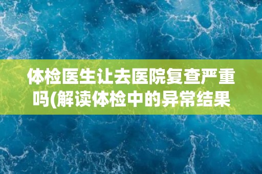 体检医生让去医院复查严重吗(解读体检中的异常结果及其意义)