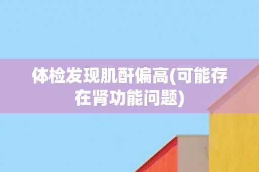 体检发现肌酐偏高(可能存在肾功能问题)
