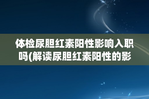 体检尿胆红素阳性影响入职吗(解读尿胆红素阳性的影响及应对措施)
