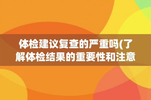 体检建议复查的严重吗(了解体检结果的重要性和注意事项)