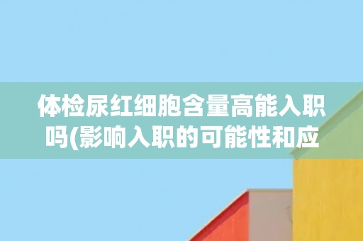 体检尿红细胞含量高能入职吗(影响入职的可能性和应对措施)