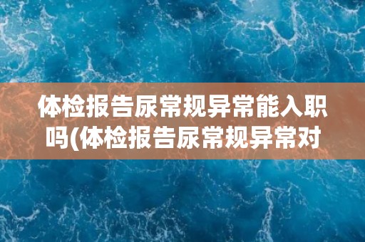 体检报告尿常规异常能入职吗(体检报告尿常规异常对入职有影响吗?) 体检报告尿常规异常能入职吗(体检报告尿常规异常对入职有影响吗?)