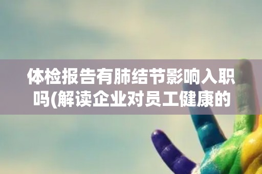 体检报告有肺结节影响入职吗(解读企业对员工健康的态度和政策) 体检报告有肺结节影响入职吗(解读企业对员工健康的态度和政策)