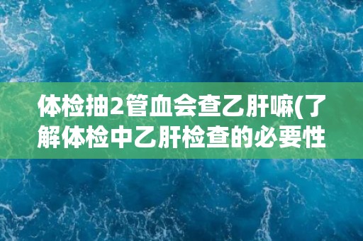 体检抽2管血会查乙肝嘛(了解体检中乙肝检查的必要性和方法)