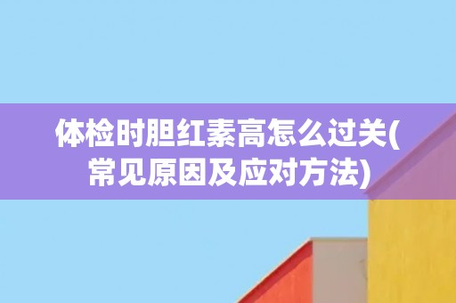 体检时胆红素高怎么过关(常见原因及应对方法) 体检时胆红素高怎么过关(常见原因及应对方法)