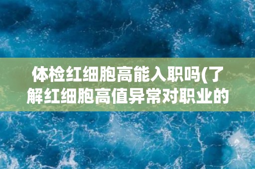 体检红细胞高能入职吗(了解红细胞高值异常对职业的影响) 体检红细胞高能入职吗(了解红细胞高值异常对职业的影响)
