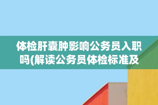 体检肝囊肿影响公务员入职吗(解读公务员体检标准及相关政策)