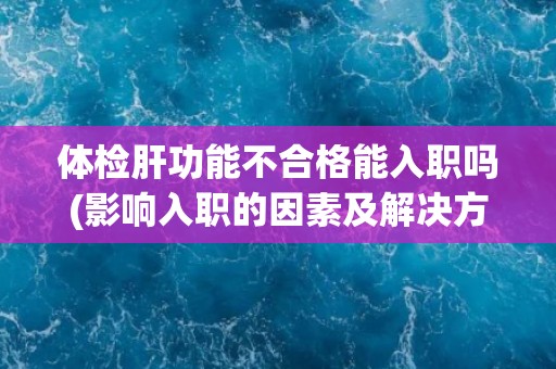体检肝功能不合格能入职吗(影响入职的因素及解决方法) 体检肝功能不合格能入职吗(影响入职的因素及解决方法)