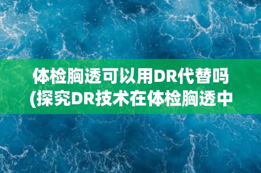 体检胸透可以用DR代替吗(探究DR技术在体检胸透中的应用前景)
