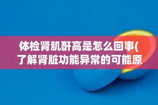 体检肾肌酐高是怎么回事(了解肾脏功能异常的可能原因和治疗方法)
