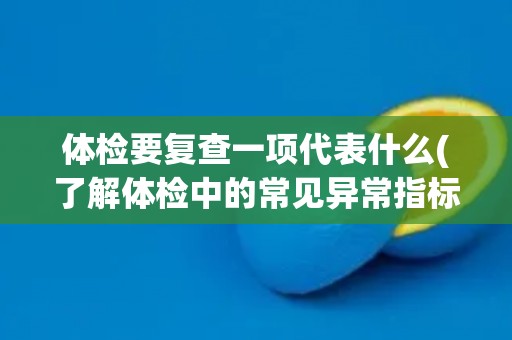 体检要复查一项代表什么(了解体检中的常见异常指标及其意义)