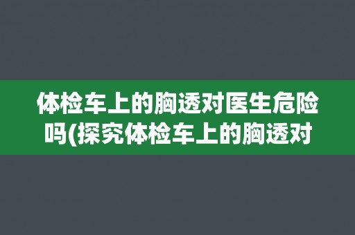 体检车上的胸透对医生危险吗(探究体检车上的胸透对医生的安全风险)