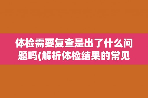 体检需要复查是出了什么问题吗(解析体检结果的常见情况和处理方法)