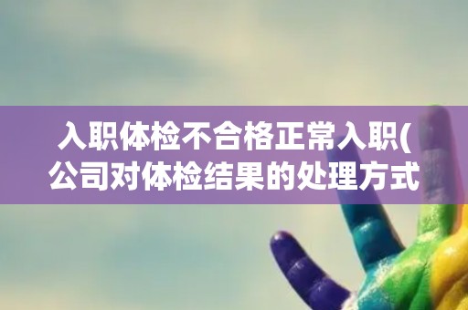 入职体检不合格正常入职(公司对体检结果的处理方式和影响分析) 入职体检不合格正常入职(公司对体检结果的处理方式和影响分析)