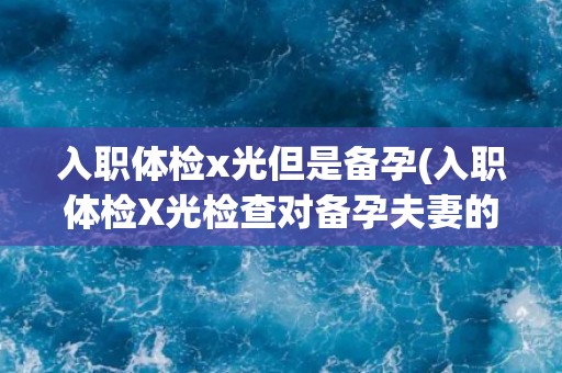 入职体检x光但是备孕(入职体检X光检查对备孕夫妻的影响及注意事项)