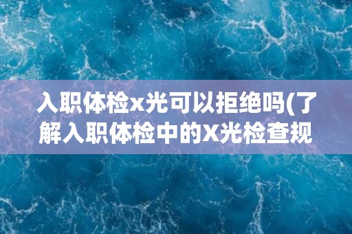 入职体检x光可以拒绝吗(了解入职体检中的X光检查规定和注意事项)