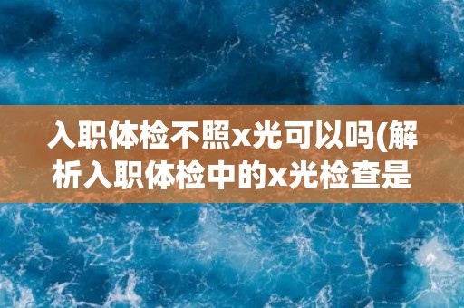 入职体检不照x光可以吗(解析入职体检中的x光检查是否必要)