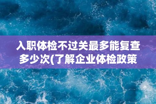 入职体检不过关最多能复查多少次(了解企业体检政策及注意事项)