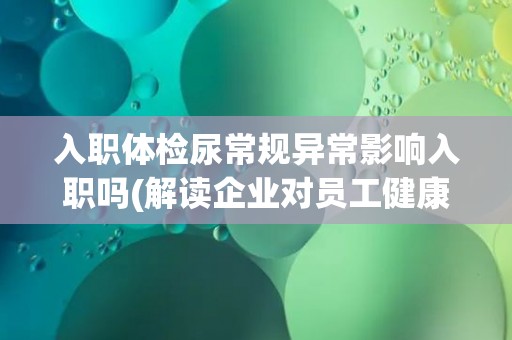入职体检尿常规异常影响入职吗(解读企业对员工健康的要求和保障措施)