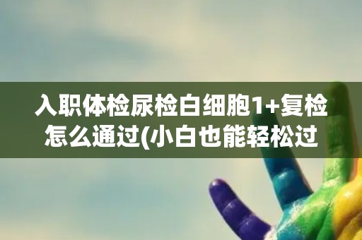入职体检尿检白细胞1+复检怎么通过(小白也能轻松过关！)