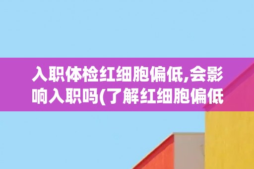 入职体检红细胞偏低,会影响入职吗(了解红细胞偏低的影响及解决方法)