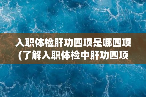 入职体检肝功四项是哪四项(了解入职体检中肝功四项的检测指标和意义)
