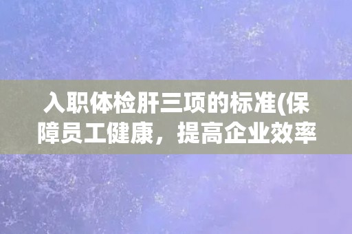入职体检肝三项的标准(保障员工健康，提高企业效率的必要措施)