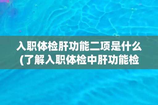入职体检肝功能二项是什么(了解入职体检中肝功能检查的重要性和意义)