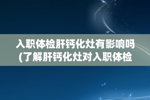 入职体检肝钙化灶有影响吗(了解肝钙化灶对入职体检的影响及处理方法)