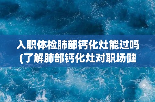 入职体检肺部钙化灶能过吗(了解肺部钙化灶对职场健康的影响)