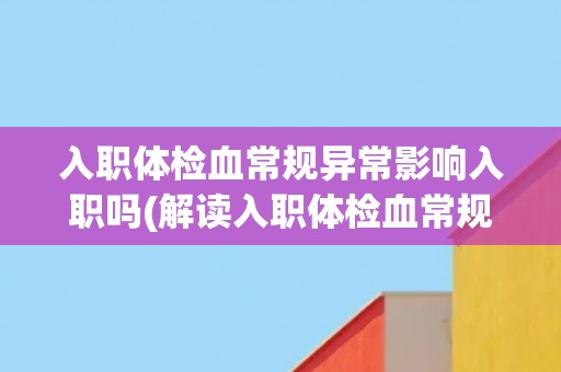 入职体检血常规异常影响入职吗(解读入职体检血常规异常的影响及应对方法)