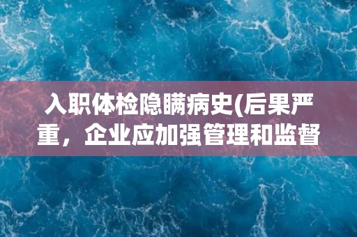 入职体检隐瞒病史(后果严重，企业应加强管理和监督)