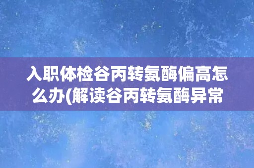 入职体检谷丙转氨酶偏高怎么办(解读谷丙转氨酶异常的可能原因及应对措施)