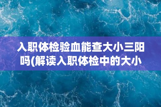 入职体检验血能查大小三阳吗(解读入职体检中的大小三阳检查)