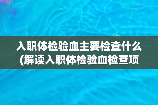 入职体检验血主要检查什么(解读入职体检验血检查项目及其意义)