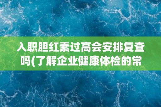 入职胆红素过高会安排复查吗(了解企业健康体检的常规流程和注意事项)