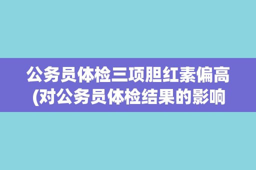 公务员体检三项胆红素偏高(对公务员体检结果的影响及处理方法)