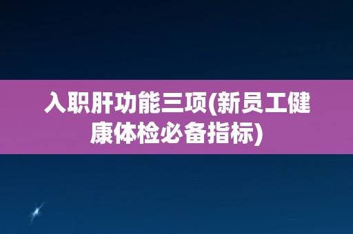 入职肝功能三项(新员工健康体检必备指标)
