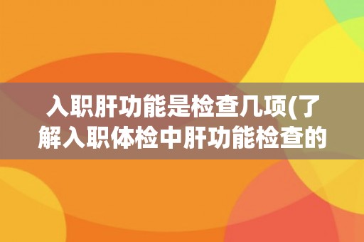入职肝功能是检查几项(了解入职体检中肝功能检查的详细内容和意义)