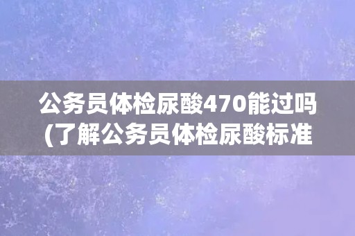 公务员体检尿酸470能过吗(了解公务员体检尿酸标准及注意事项)