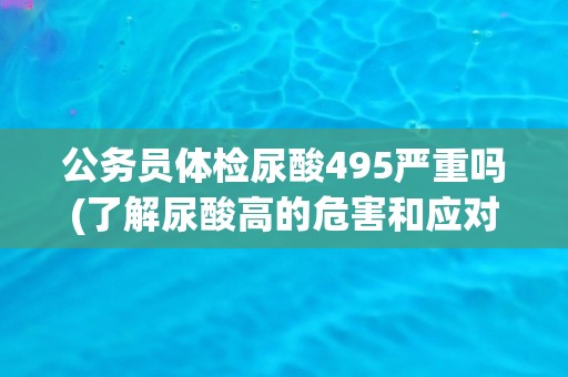 公务员体检尿酸495严重吗(了解尿酸高的危害和应对措施)