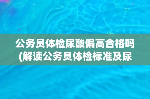 公务员体检尿酸偏高合格吗(解读公务员体检标准及尿酸异常情况处理方法)