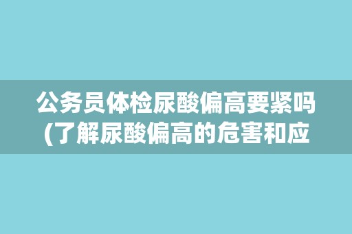 公务员体检尿酸偏高要紧吗(了解尿酸偏高的危害和应对措施)