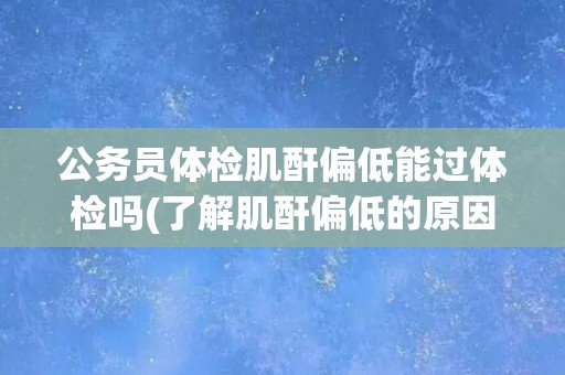 公务员体检肌酐偏低能过体检吗(了解肌酐偏低的原因和应对措施)