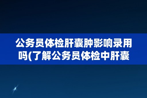 公务员体检肝囊肿影响录用吗(了解公务员体检中肝囊肿的影响及应对方法)