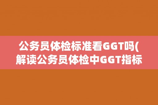 公务员体检标准看GGT吗(解读公务员体检中GGT指标的意义和作用)
