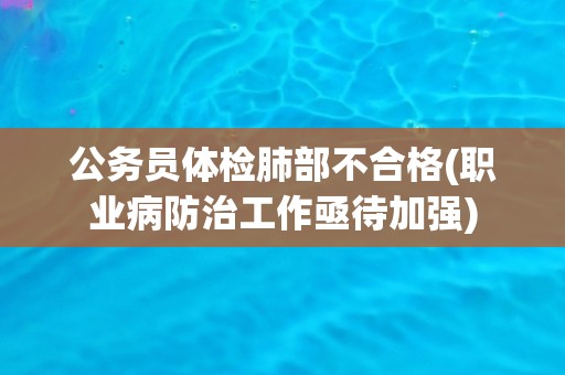 公务员体检肺部不合格(职业病防治工作亟待加强)