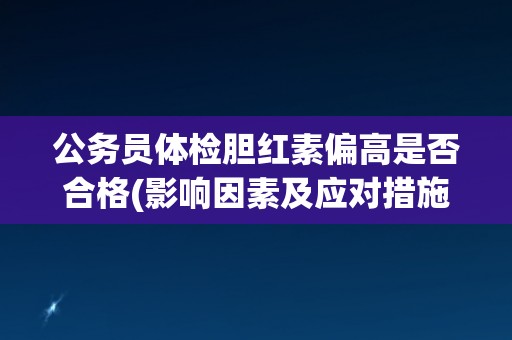 公务员体检胆红素偏高是否合格(影响因素及应对措施)