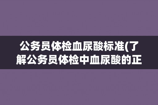 公务员体检血尿酸标准(了解公务员体检中血尿酸的正常范围和相关注意事项)